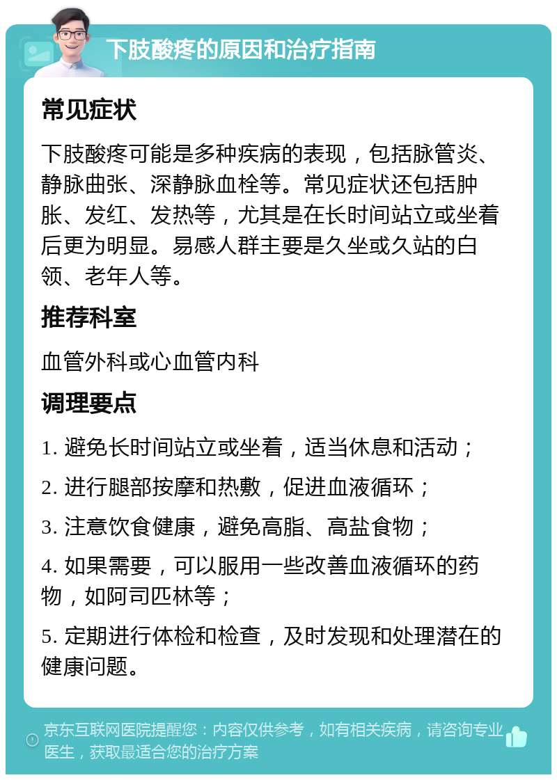 下肢酸疼的原因和治疗指南 常见症状 下肢酸疼可能是多种疾病的表现，包括脉管炎、静脉曲张、深静脉血栓等。常见症状还包括肿胀、发红、发热等，尤其是在长时间站立或坐着后更为明显。易感人群主要是久坐或久站的白领、老年人等。 推荐科室 血管外科或心血管内科 调理要点 1. 避免长时间站立或坐着，适当休息和活动； 2. 进行腿部按摩和热敷，促进血液循环； 3. 注意饮食健康，避免高脂、高盐食物； 4. 如果需要，可以服用一些改善血液循环的药物，如阿司匹林等； 5. 定期进行体检和检查，及时发现和处理潜在的健康问题。