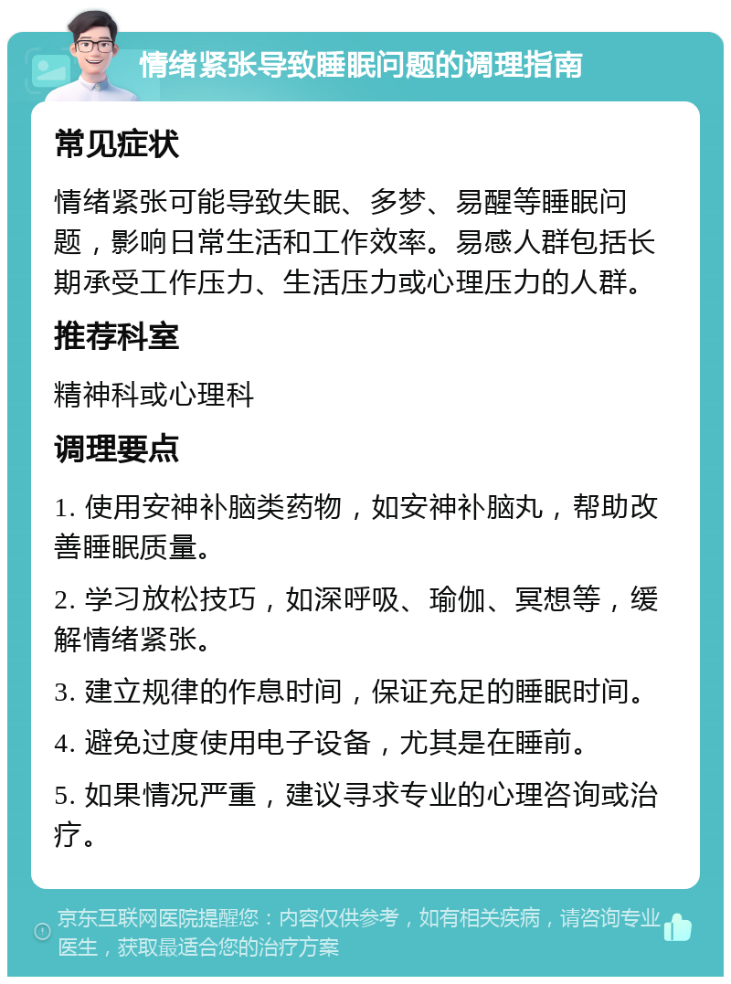 情绪紧张导致睡眠问题的调理指南 常见症状 情绪紧张可能导致失眠、多梦、易醒等睡眠问题，影响日常生活和工作效率。易感人群包括长期承受工作压力、生活压力或心理压力的人群。 推荐科室 精神科或心理科 调理要点 1. 使用安神补脑类药物，如安神补脑丸，帮助改善睡眠质量。 2. 学习放松技巧，如深呼吸、瑜伽、冥想等，缓解情绪紧张。 3. 建立规律的作息时间，保证充足的睡眠时间。 4. 避免过度使用电子设备，尤其是在睡前。 5. 如果情况严重，建议寻求专业的心理咨询或治疗。