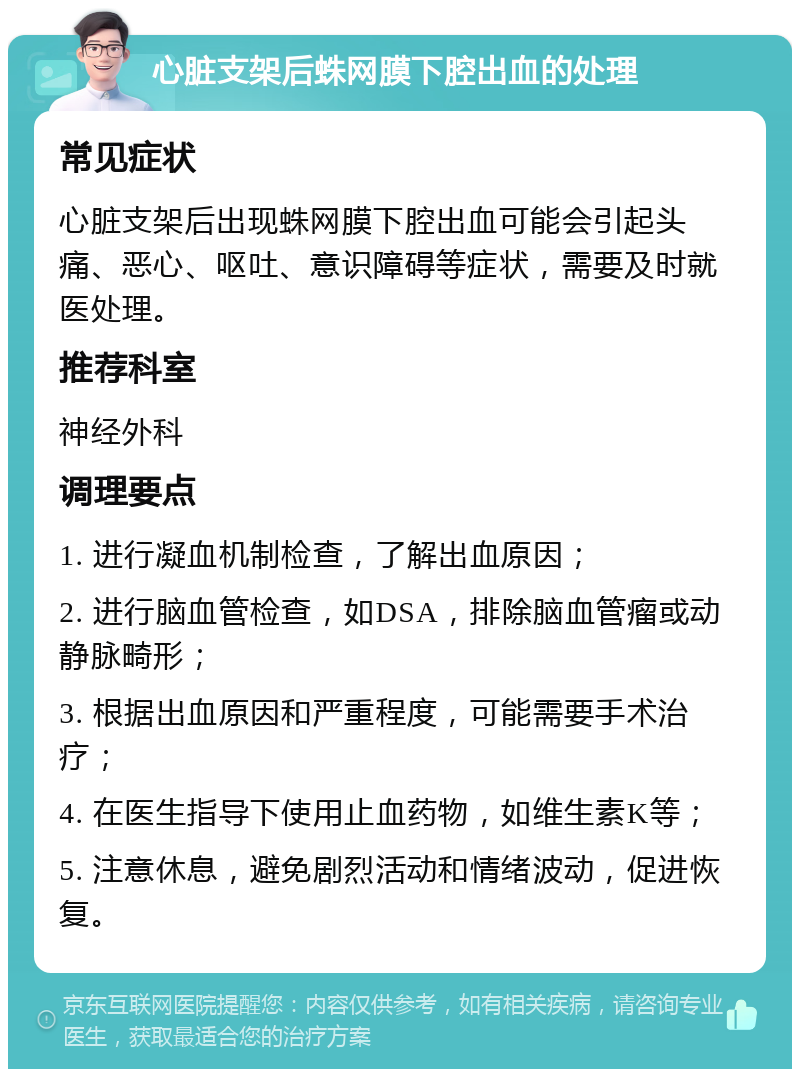 心脏支架后蛛网膜下腔出血的处理 常见症状 心脏支架后出现蛛网膜下腔出血可能会引起头痛、恶心、呕吐、意识障碍等症状，需要及时就医处理。 推荐科室 神经外科 调理要点 1. 进行凝血机制检查，了解出血原因； 2. 进行脑血管检查，如DSA，排除脑血管瘤或动静脉畸形； 3. 根据出血原因和严重程度，可能需要手术治疗； 4. 在医生指导下使用止血药物，如维生素K等； 5. 注意休息，避免剧烈活动和情绪波动，促进恢复。