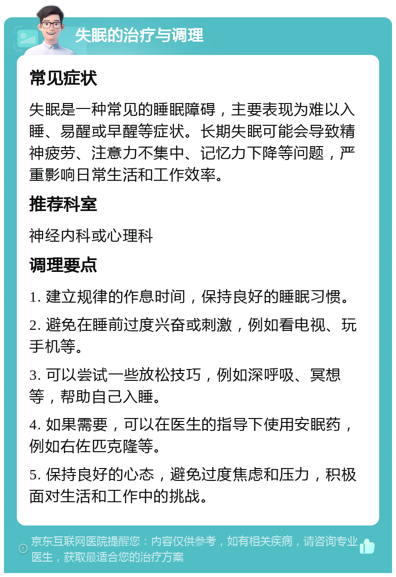 失眠的治疗与调理 常见症状 失眠是一种常见的睡眠障碍，主要表现为难以入睡、易醒或早醒等症状。长期失眠可能会导致精神疲劳、注意力不集中、记忆力下降等问题，严重影响日常生活和工作效率。 推荐科室 神经内科或心理科 调理要点 1. 建立规律的作息时间，保持良好的睡眠习惯。 2. 避免在睡前过度兴奋或刺激，例如看电视、玩手机等。 3. 可以尝试一些放松技巧，例如深呼吸、冥想等，帮助自己入睡。 4. 如果需要，可以在医生的指导下使用安眠药，例如右佐匹克隆等。 5. 保持良好的心态，避免过度焦虑和压力，积极面对生活和工作中的挑战。