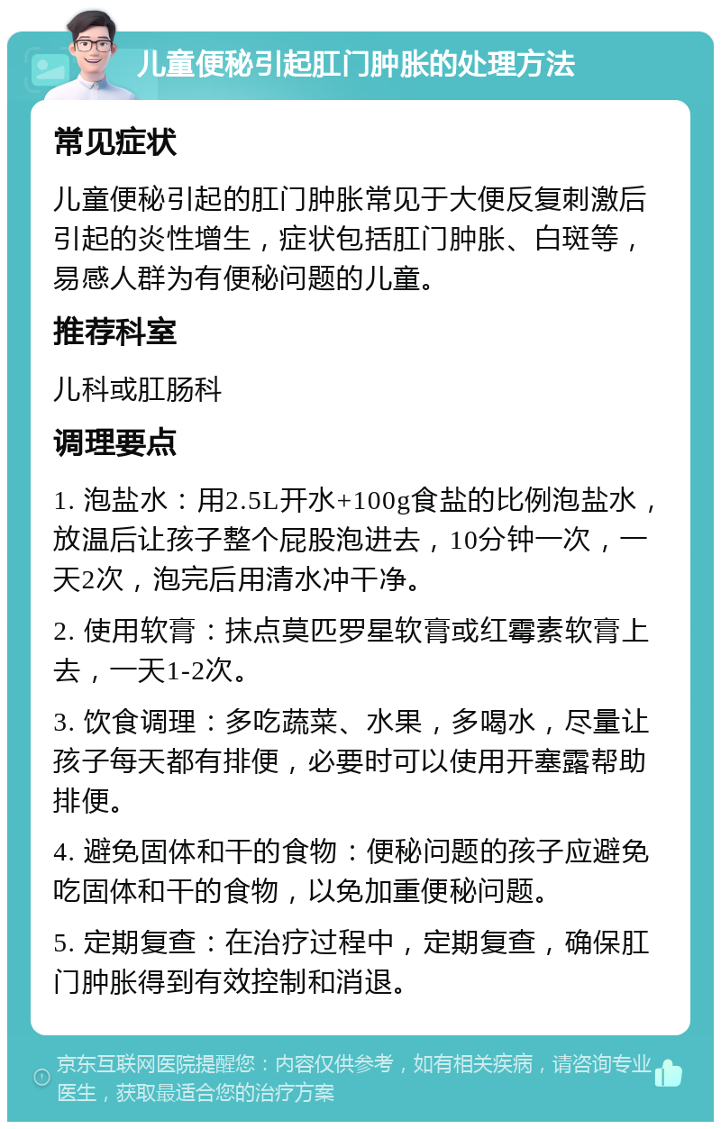 儿童便秘引起肛门肿胀的处理方法 常见症状 儿童便秘引起的肛门肿胀常见于大便反复刺激后引起的炎性增生，症状包括肛门肿胀、白斑等，易感人群为有便秘问题的儿童。 推荐科室 儿科或肛肠科 调理要点 1. 泡盐水：用2.5L开水+100g食盐的比例泡盐水，放温后让孩子整个屁股泡进去，10分钟一次，一天2次，泡完后用清水冲干净。 2. 使用软膏：抹点莫匹罗星软膏或红霉素软膏上去，一天1-2次。 3. 饮食调理：多吃蔬菜、水果，多喝水，尽量让孩子每天都有排便，必要时可以使用开塞露帮助排便。 4. 避免固体和干的食物：便秘问题的孩子应避免吃固体和干的食物，以免加重便秘问题。 5. 定期复查：在治疗过程中，定期复查，确保肛门肿胀得到有效控制和消退。