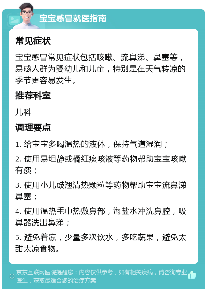 宝宝感冒就医指南 常见症状 宝宝感冒常见症状包括咳嗽、流鼻涕、鼻塞等，易感人群为婴幼儿和儿童，特别是在天气转凉的季节更容易发生。 推荐科室 儿科 调理要点 1. 给宝宝多喝温热的液体，保持气道湿润； 2. 使用易坦静或橘红痰咳液等药物帮助宝宝咳嗽有痰； 3. 使用小儿豉翘清热颗粒等药物帮助宝宝流鼻涕鼻塞； 4. 使用温热毛巾热敷鼻部，海盐水冲洗鼻腔，吸鼻器洗出鼻涕； 5. 避免着凉，少量多次饮水，多吃蔬果，避免太甜太凉食物。