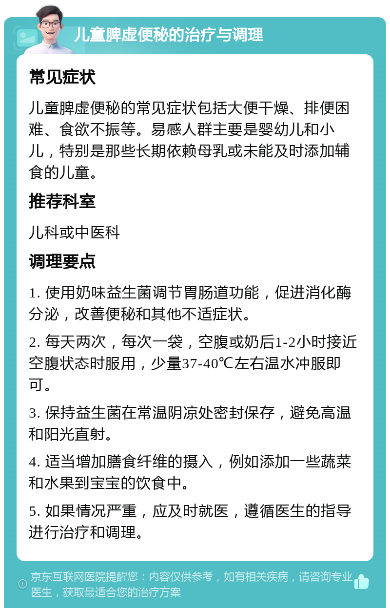 儿童脾虚便秘的治疗与调理 常见症状 儿童脾虚便秘的常见症状包括大便干燥、排便困难、食欲不振等。易感人群主要是婴幼儿和小儿，特别是那些长期依赖母乳或未能及时添加辅食的儿童。 推荐科室 儿科或中医科 调理要点 1. 使用奶味益生菌调节胃肠道功能，促进消化酶分泌，改善便秘和其他不适症状。 2. 每天两次，每次一袋，空腹或奶后1-2小时接近空腹状态时服用，少量37-40℃左右温水冲服即可。 3. 保持益生菌在常温阴凉处密封保存，避免高温和阳光直射。 4. 适当增加膳食纤维的摄入，例如添加一些蔬菜和水果到宝宝的饮食中。 5. 如果情况严重，应及时就医，遵循医生的指导进行治疗和调理。