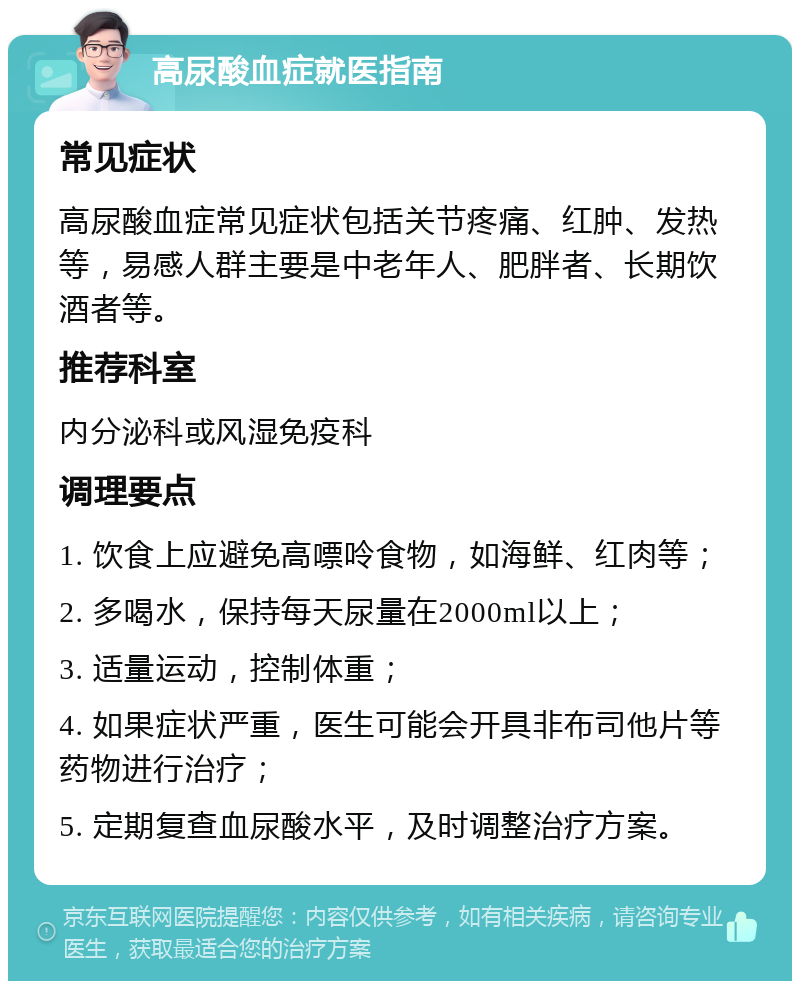 高尿酸血症就医指南 常见症状 高尿酸血症常见症状包括关节疼痛、红肿、发热等，易感人群主要是中老年人、肥胖者、长期饮酒者等。 推荐科室 内分泌科或风湿免疫科 调理要点 1. 饮食上应避免高嘌呤食物，如海鲜、红肉等； 2. 多喝水，保持每天尿量在2000ml以上； 3. 适量运动，控制体重； 4. 如果症状严重，医生可能会开具非布司他片等药物进行治疗； 5. 定期复查血尿酸水平，及时调整治疗方案。