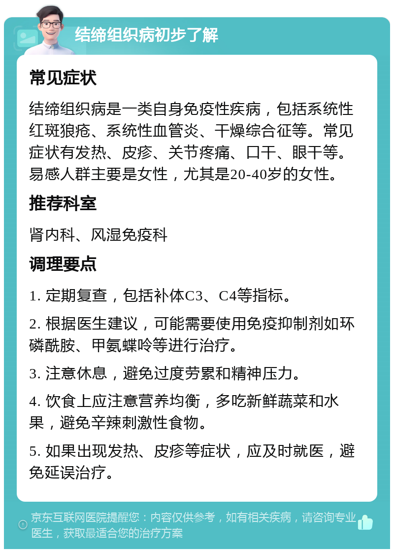 结缔组织病初步了解 常见症状 结缔组织病是一类自身免疫性疾病，包括系统性红斑狼疮、系统性血管炎、干燥综合征等。常见症状有发热、皮疹、关节疼痛、口干、眼干等。易感人群主要是女性，尤其是20-40岁的女性。 推荐科室 肾内科、风湿免疫科 调理要点 1. 定期复查，包括补体C3、C4等指标。 2. 根据医生建议，可能需要使用免疫抑制剂如环磷酰胺、甲氨蝶呤等进行治疗。 3. 注意休息，避免过度劳累和精神压力。 4. 饮食上应注意营养均衡，多吃新鲜蔬菜和水果，避免辛辣刺激性食物。 5. 如果出现发热、皮疹等症状，应及时就医，避免延误治疗。