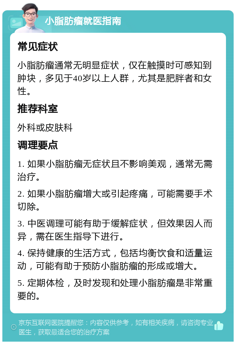 小脂肪瘤就医指南 常见症状 小脂肪瘤通常无明显症状，仅在触摸时可感知到肿块，多见于40岁以上人群，尤其是肥胖者和女性。 推荐科室 外科或皮肤科 调理要点 1. 如果小脂肪瘤无症状且不影响美观，通常无需治疗。 2. 如果小脂肪瘤增大或引起疼痛，可能需要手术切除。 3. 中医调理可能有助于缓解症状，但效果因人而异，需在医生指导下进行。 4. 保持健康的生活方式，包括均衡饮食和适量运动，可能有助于预防小脂肪瘤的形成或增大。 5. 定期体检，及时发现和处理小脂肪瘤是非常重要的。