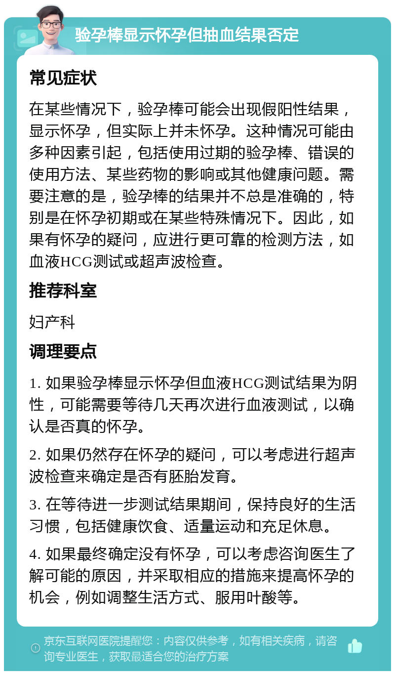 验孕棒显示怀孕但抽血结果否定 常见症状 在某些情况下，验孕棒可能会出现假阳性结果，显示怀孕，但实际上并未怀孕。这种情况可能由多种因素引起，包括使用过期的验孕棒、错误的使用方法、某些药物的影响或其他健康问题。需要注意的是，验孕棒的结果并不总是准确的，特别是在怀孕初期或在某些特殊情况下。因此，如果有怀孕的疑问，应进行更可靠的检测方法，如血液HCG测试或超声波检查。 推荐科室 妇产科 调理要点 1. 如果验孕棒显示怀孕但血液HCG测试结果为阴性，可能需要等待几天再次进行血液测试，以确认是否真的怀孕。 2. 如果仍然存在怀孕的疑问，可以考虑进行超声波检查来确定是否有胚胎发育。 3. 在等待进一步测试结果期间，保持良好的生活习惯，包括健康饮食、适量运动和充足休息。 4. 如果最终确定没有怀孕，可以考虑咨询医生了解可能的原因，并采取相应的措施来提高怀孕的机会，例如调整生活方式、服用叶酸等。