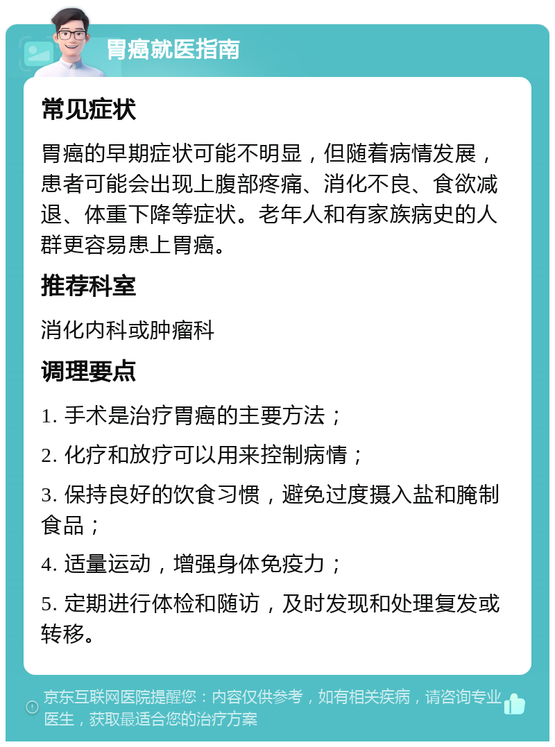 胃癌就医指南 常见症状 胃癌的早期症状可能不明显，但随着病情发展，患者可能会出现上腹部疼痛、消化不良、食欲减退、体重下降等症状。老年人和有家族病史的人群更容易患上胃癌。 推荐科室 消化内科或肿瘤科 调理要点 1. 手术是治疗胃癌的主要方法； 2. 化疗和放疗可以用来控制病情； 3. 保持良好的饮食习惯，避免过度摄入盐和腌制食品； 4. 适量运动，增强身体免疫力； 5. 定期进行体检和随访，及时发现和处理复发或转移。