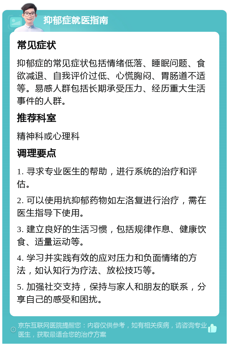 抑郁症就医指南 常见症状 抑郁症的常见症状包括情绪低落、睡眠问题、食欲减退、自我评价过低、心慌胸闷、胃肠道不适等。易感人群包括长期承受压力、经历重大生活事件的人群。 推荐科室 精神科或心理科 调理要点 1. 寻求专业医生的帮助，进行系统的治疗和评估。 2. 可以使用抗抑郁药物如左洛复进行治疗，需在医生指导下使用。 3. 建立良好的生活习惯，包括规律作息、健康饮食、适量运动等。 4. 学习并实践有效的应对压力和负面情绪的方法，如认知行为疗法、放松技巧等。 5. 加强社交支持，保持与家人和朋友的联系，分享自己的感受和困扰。