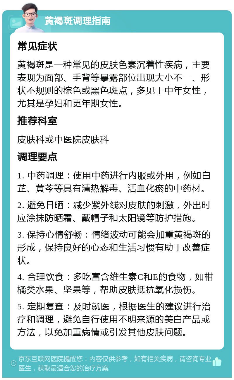 黄褐斑调理指南 常见症状 黄褐斑是一种常见的皮肤色素沉着性疾病，主要表现为面部、手背等暴露部位出现大小不一、形状不规则的棕色或黑色斑点，多见于中年女性，尤其是孕妇和更年期女性。 推荐科室 皮肤科或中医院皮肤科 调理要点 1. 中药调理：使用中药进行内服或外用，例如白芷、黄芩等具有清热解毒、活血化瘀的中药材。 2. 避免日晒：减少紫外线对皮肤的刺激，外出时应涂抹防晒霜、戴帽子和太阳镜等防护措施。 3. 保持心情舒畅：情绪波动可能会加重黄褐斑的形成，保持良好的心态和生活习惯有助于改善症状。 4. 合理饮食：多吃富含维生素C和E的食物，如柑橘类水果、坚果等，帮助皮肤抵抗氧化损伤。 5. 定期复查：及时就医，根据医生的建议进行治疗和调理，避免自行使用不明来源的美白产品或方法，以免加重病情或引发其他皮肤问题。