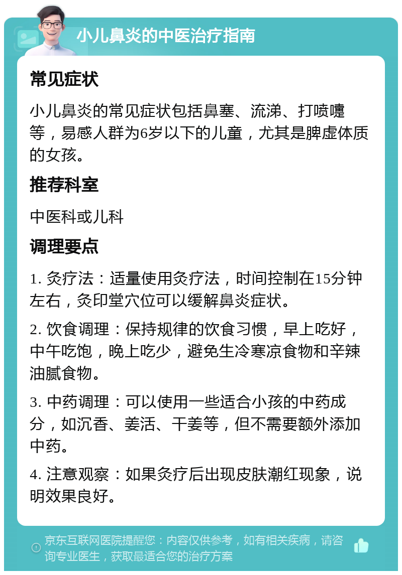 小儿鼻炎的中医治疗指南 常见症状 小儿鼻炎的常见症状包括鼻塞、流涕、打喷嚏等，易感人群为6岁以下的儿童，尤其是脾虚体质的女孩。 推荐科室 中医科或儿科 调理要点 1. 灸疗法：适量使用灸疗法，时间控制在15分钟左右，灸印堂穴位可以缓解鼻炎症状。 2. 饮食调理：保持规律的饮食习惯，早上吃好，中午吃饱，晚上吃少，避免生冷寒凉食物和辛辣油腻食物。 3. 中药调理：可以使用一些适合小孩的中药成分，如沉香、姜活、干姜等，但不需要额外添加中药。 4. 注意观察：如果灸疗后出现皮肤潮红现象，说明效果良好。