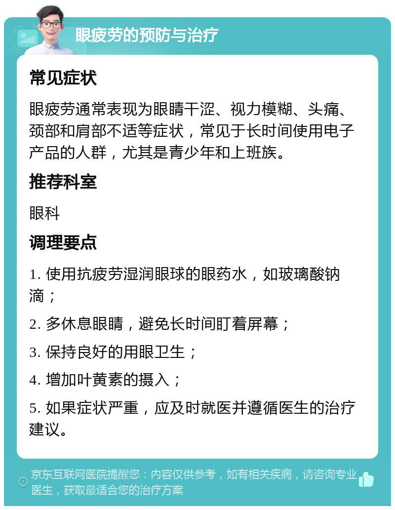 眼疲劳的预防与治疗 常见症状 眼疲劳通常表现为眼睛干涩、视力模糊、头痛、颈部和肩部不适等症状，常见于长时间使用电子产品的人群，尤其是青少年和上班族。 推荐科室 眼科 调理要点 1. 使用抗疲劳湿润眼球的眼药水，如玻璃酸钠滴； 2. 多休息眼睛，避免长时间盯着屏幕； 3. 保持良好的用眼卫生； 4. 增加叶黄素的摄入； 5. 如果症状严重，应及时就医并遵循医生的治疗建议。