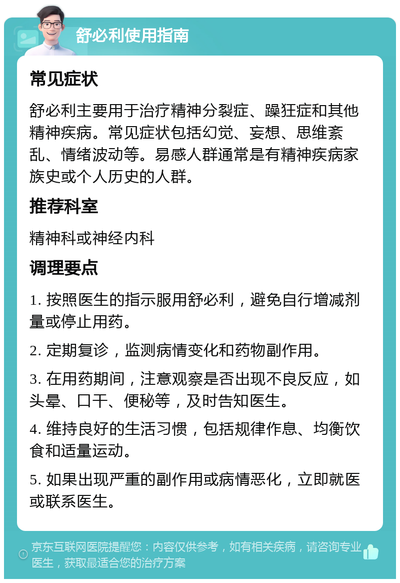 舒必利使用指南 常见症状 舒必利主要用于治疗精神分裂症、躁狂症和其他精神疾病。常见症状包括幻觉、妄想、思维紊乱、情绪波动等。易感人群通常是有精神疾病家族史或个人历史的人群。 推荐科室 精神科或神经内科 调理要点 1. 按照医生的指示服用舒必利，避免自行增减剂量或停止用药。 2. 定期复诊，监测病情变化和药物副作用。 3. 在用药期间，注意观察是否出现不良反应，如头晕、口干、便秘等，及时告知医生。 4. 维持良好的生活习惯，包括规律作息、均衡饮食和适量运动。 5. 如果出现严重的副作用或病情恶化，立即就医或联系医生。