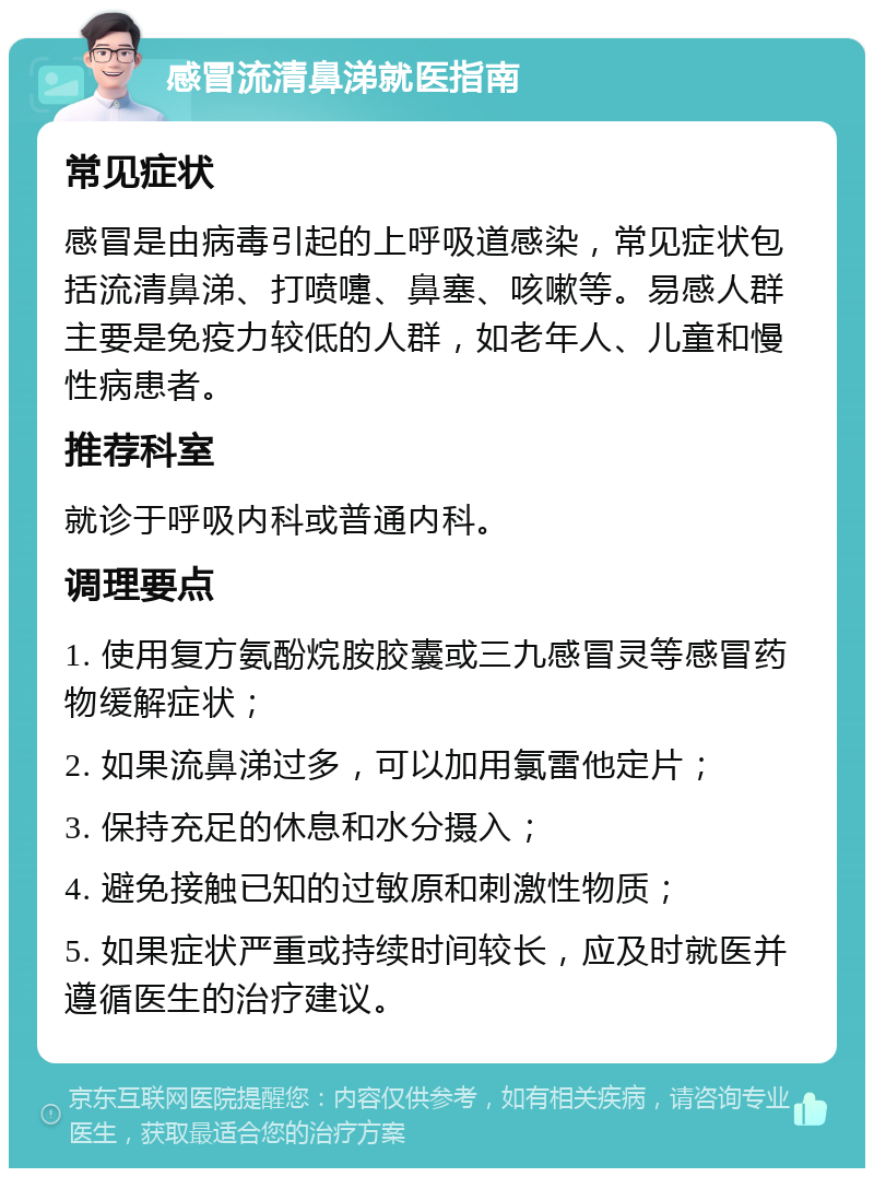 感冒流清鼻涕就医指南 常见症状 感冒是由病毒引起的上呼吸道感染，常见症状包括流清鼻涕、打喷嚏、鼻塞、咳嗽等。易感人群主要是免疫力较低的人群，如老年人、儿童和慢性病患者。 推荐科室 就诊于呼吸内科或普通内科。 调理要点 1. 使用复方氨酚烷胺胶囊或三九感冒灵等感冒药物缓解症状； 2. 如果流鼻涕过多，可以加用氯雷他定片； 3. 保持充足的休息和水分摄入； 4. 避免接触已知的过敏原和刺激性物质； 5. 如果症状严重或持续时间较长，应及时就医并遵循医生的治疗建议。