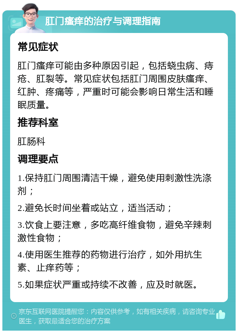 肛门瘙痒的治疗与调理指南 常见症状 肛门瘙痒可能由多种原因引起，包括蛲虫病、痔疮、肛裂等。常见症状包括肛门周围皮肤瘙痒、红肿、疼痛等，严重时可能会影响日常生活和睡眠质量。 推荐科室 肛肠科 调理要点 1.保持肛门周围清洁干燥，避免使用刺激性洗涤剂； 2.避免长时间坐着或站立，适当活动； 3.饮食上要注意，多吃高纤维食物，避免辛辣刺激性食物； 4.使用医生推荐的药物进行治疗，如外用抗生素、止痒药等； 5.如果症状严重或持续不改善，应及时就医。