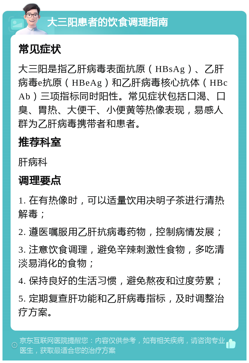 大三阳患者的饮食调理指南 常见症状 大三阳是指乙肝病毒表面抗原（HBsAg）、乙肝病毒e抗原（HBeAg）和乙肝病毒核心抗体（HBcAb）三项指标同时阳性。常见症状包括口渴、口臭、胃热、大便干、小便黄等热像表现，易感人群为乙肝病毒携带者和患者。 推荐科室 肝病科 调理要点 1. 在有热像时，可以适量饮用决明子茶进行清热解毒； 2. 遵医嘱服用乙肝抗病毒药物，控制病情发展； 3. 注意饮食调理，避免辛辣刺激性食物，多吃清淡易消化的食物； 4. 保持良好的生活习惯，避免熬夜和过度劳累； 5. 定期复查肝功能和乙肝病毒指标，及时调整治疗方案。