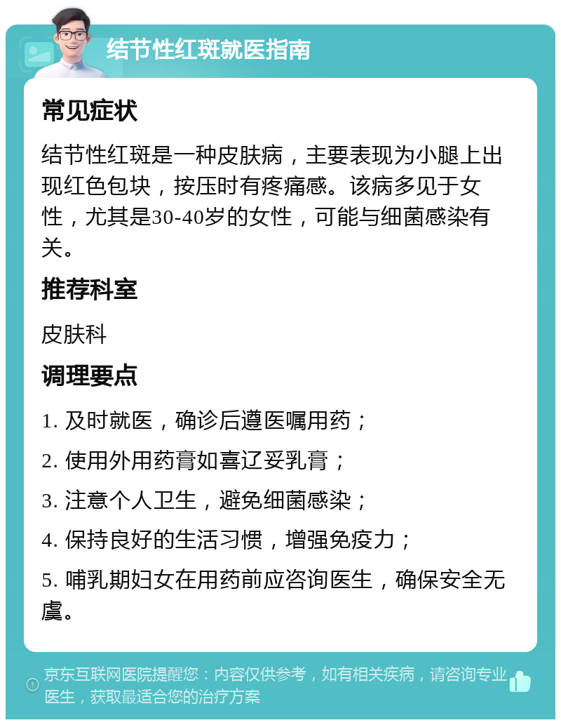 结节性红斑就医指南 常见症状 结节性红斑是一种皮肤病，主要表现为小腿上出现红色包块，按压时有疼痛感。该病多见于女性，尤其是30-40岁的女性，可能与细菌感染有关。 推荐科室 皮肤科 调理要点 1. 及时就医，确诊后遵医嘱用药； 2. 使用外用药膏如喜辽妥乳膏； 3. 注意个人卫生，避免细菌感染； 4. 保持良好的生活习惯，增强免疫力； 5. 哺乳期妇女在用药前应咨询医生，确保安全无虞。