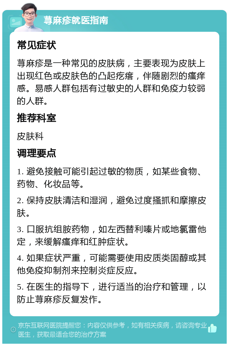 荨麻疹就医指南 常见症状 荨麻疹是一种常见的皮肤病，主要表现为皮肤上出现红色或皮肤色的凸起疙瘩，伴随剧烈的瘙痒感。易感人群包括有过敏史的人群和免疫力较弱的人群。 推荐科室 皮肤科 调理要点 1. 避免接触可能引起过敏的物质，如某些食物、药物、化妆品等。 2. 保持皮肤清洁和湿润，避免过度搔抓和摩擦皮肤。 3. 口服抗组胺药物，如左西替利嗪片或地氯雷他定，来缓解瘙痒和红肿症状。 4. 如果症状严重，可能需要使用皮质类固醇或其他免疫抑制剂来控制炎症反应。 5. 在医生的指导下，进行适当的治疗和管理，以防止荨麻疹反复发作。