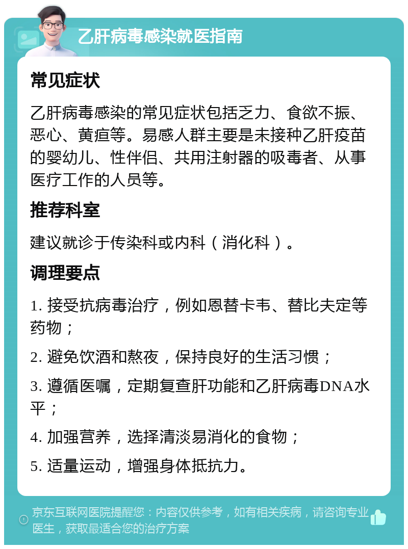 乙肝病毒感染就医指南 常见症状 乙肝病毒感染的常见症状包括乏力、食欲不振、恶心、黄疸等。易感人群主要是未接种乙肝疫苗的婴幼儿、性伴侣、共用注射器的吸毒者、从事医疗工作的人员等。 推荐科室 建议就诊于传染科或内科（消化科）。 调理要点 1. 接受抗病毒治疗，例如恩替卡韦、替比夫定等药物； 2. 避免饮酒和熬夜，保持良好的生活习惯； 3. 遵循医嘱，定期复查肝功能和乙肝病毒DNA水平； 4. 加强营养，选择清淡易消化的食物； 5. 适量运动，增强身体抵抗力。