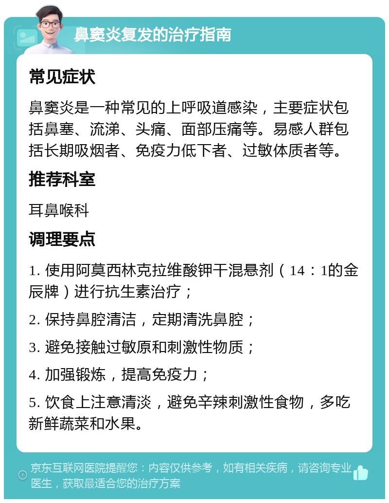 鼻窦炎复发的治疗指南 常见症状 鼻窦炎是一种常见的上呼吸道感染，主要症状包括鼻塞、流涕、头痛、面部压痛等。易感人群包括长期吸烟者、免疫力低下者、过敏体质者等。 推荐科室 耳鼻喉科 调理要点 1. 使用阿莫西林克拉维酸钾干混悬剂（14：1的金辰牌）进行抗生素治疗； 2. 保持鼻腔清洁，定期清洗鼻腔； 3. 避免接触过敏原和刺激性物质； 4. 加强锻炼，提高免疫力； 5. 饮食上注意清淡，避免辛辣刺激性食物，多吃新鲜蔬菜和水果。