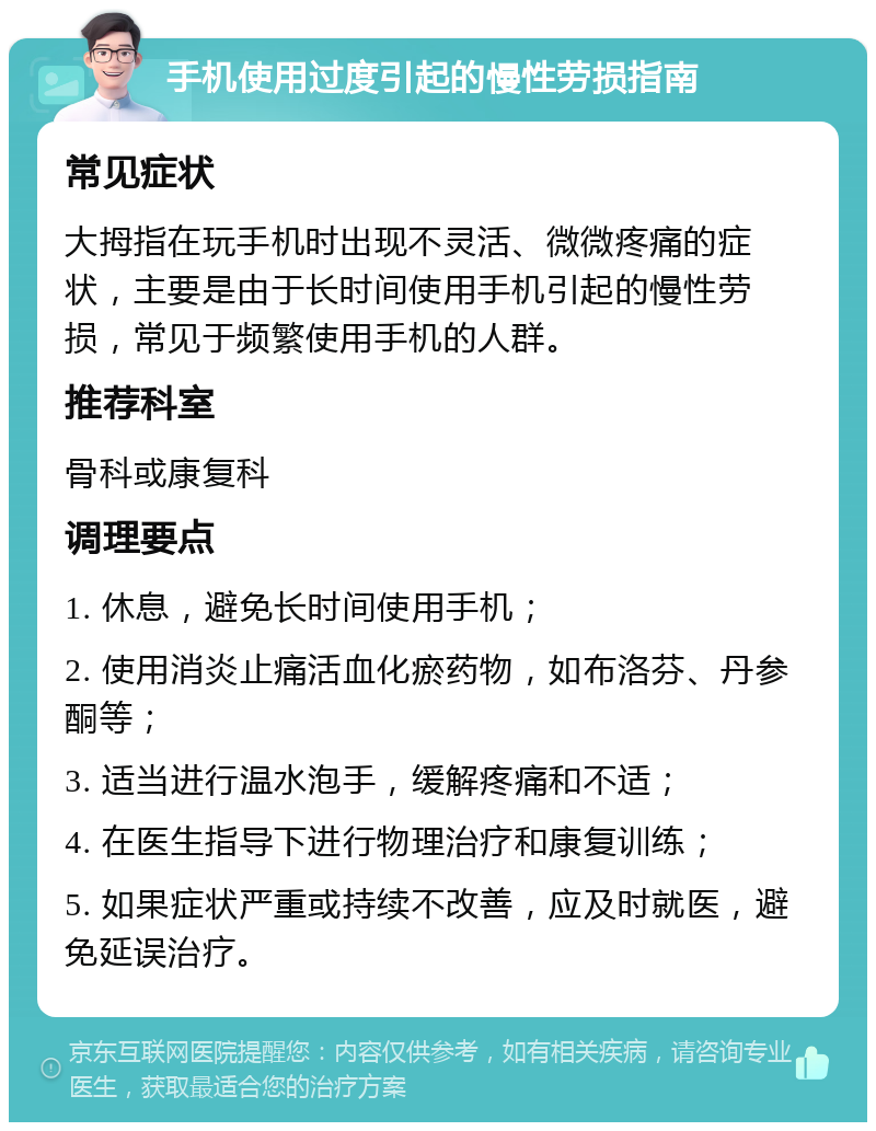 手机使用过度引起的慢性劳损指南 常见症状 大拇指在玩手机时出现不灵活、微微疼痛的症状，主要是由于长时间使用手机引起的慢性劳损，常见于频繁使用手机的人群。 推荐科室 骨科或康复科 调理要点 1. 休息，避免长时间使用手机； 2. 使用消炎止痛活血化瘀药物，如布洛芬、丹参酮等； 3. 适当进行温水泡手，缓解疼痛和不适； 4. 在医生指导下进行物理治疗和康复训练； 5. 如果症状严重或持续不改善，应及时就医，避免延误治疗。