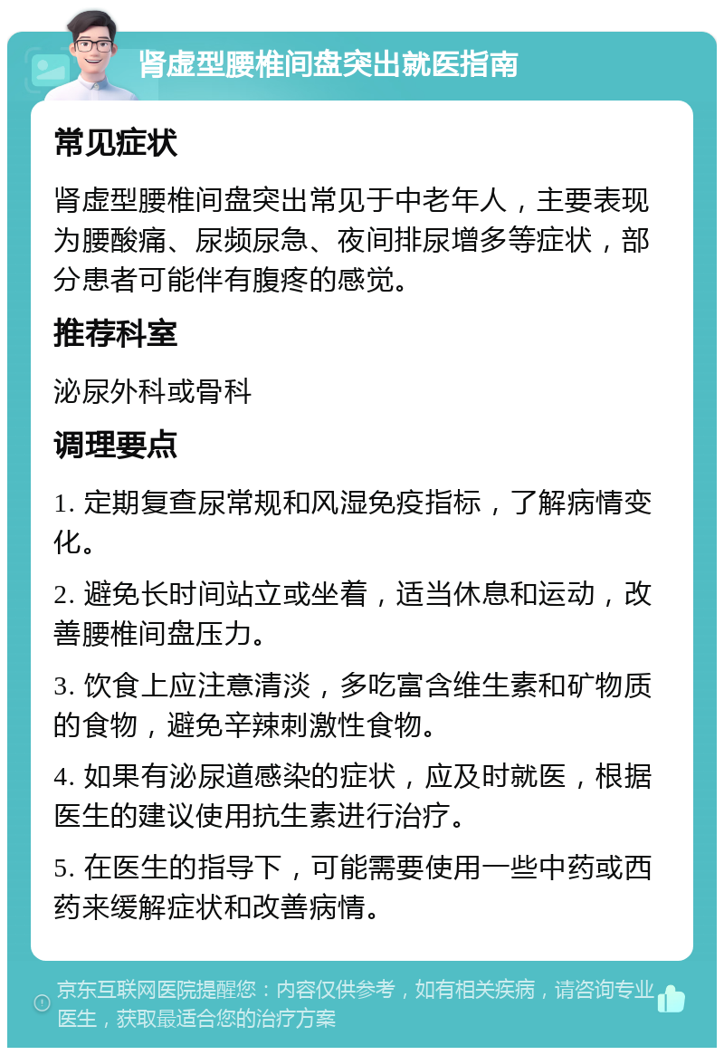 肾虚型腰椎间盘突出就医指南 常见症状 肾虚型腰椎间盘突出常见于中老年人，主要表现为腰酸痛、尿频尿急、夜间排尿增多等症状，部分患者可能伴有腹疼的感觉。 推荐科室 泌尿外科或骨科 调理要点 1. 定期复查尿常规和风湿免疫指标，了解病情变化。 2. 避免长时间站立或坐着，适当休息和运动，改善腰椎间盘压力。 3. 饮食上应注意清淡，多吃富含维生素和矿物质的食物，避免辛辣刺激性食物。 4. 如果有泌尿道感染的症状，应及时就医，根据医生的建议使用抗生素进行治疗。 5. 在医生的指导下，可能需要使用一些中药或西药来缓解症状和改善病情。