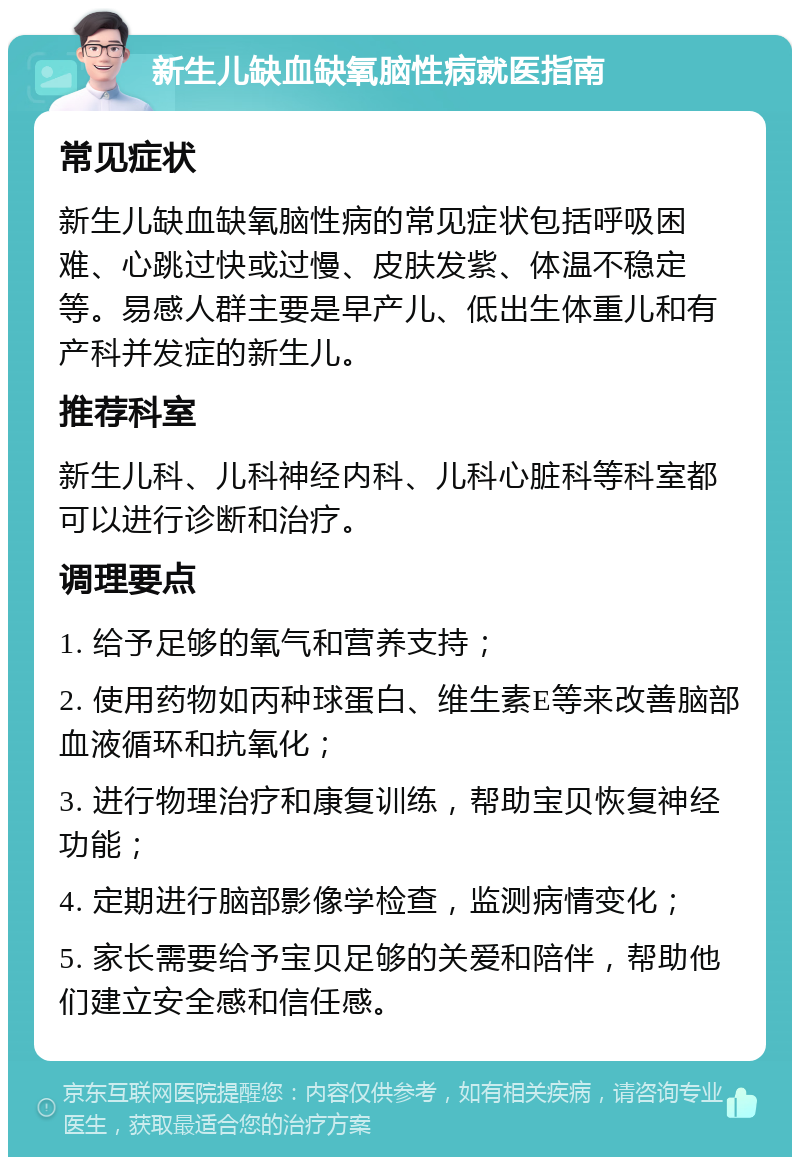 新生儿缺血缺氧脑性病就医指南 常见症状 新生儿缺血缺氧脑性病的常见症状包括呼吸困难、心跳过快或过慢、皮肤发紫、体温不稳定等。易感人群主要是早产儿、低出生体重儿和有产科并发症的新生儿。 推荐科室 新生儿科、儿科神经内科、儿科心脏科等科室都可以进行诊断和治疗。 调理要点 1. 给予足够的氧气和营养支持； 2. 使用药物如丙种球蛋白、维生素E等来改善脑部血液循环和抗氧化； 3. 进行物理治疗和康复训练，帮助宝贝恢复神经功能； 4. 定期进行脑部影像学检查，监测病情变化； 5. 家长需要给予宝贝足够的关爱和陪伴，帮助他们建立安全感和信任感。