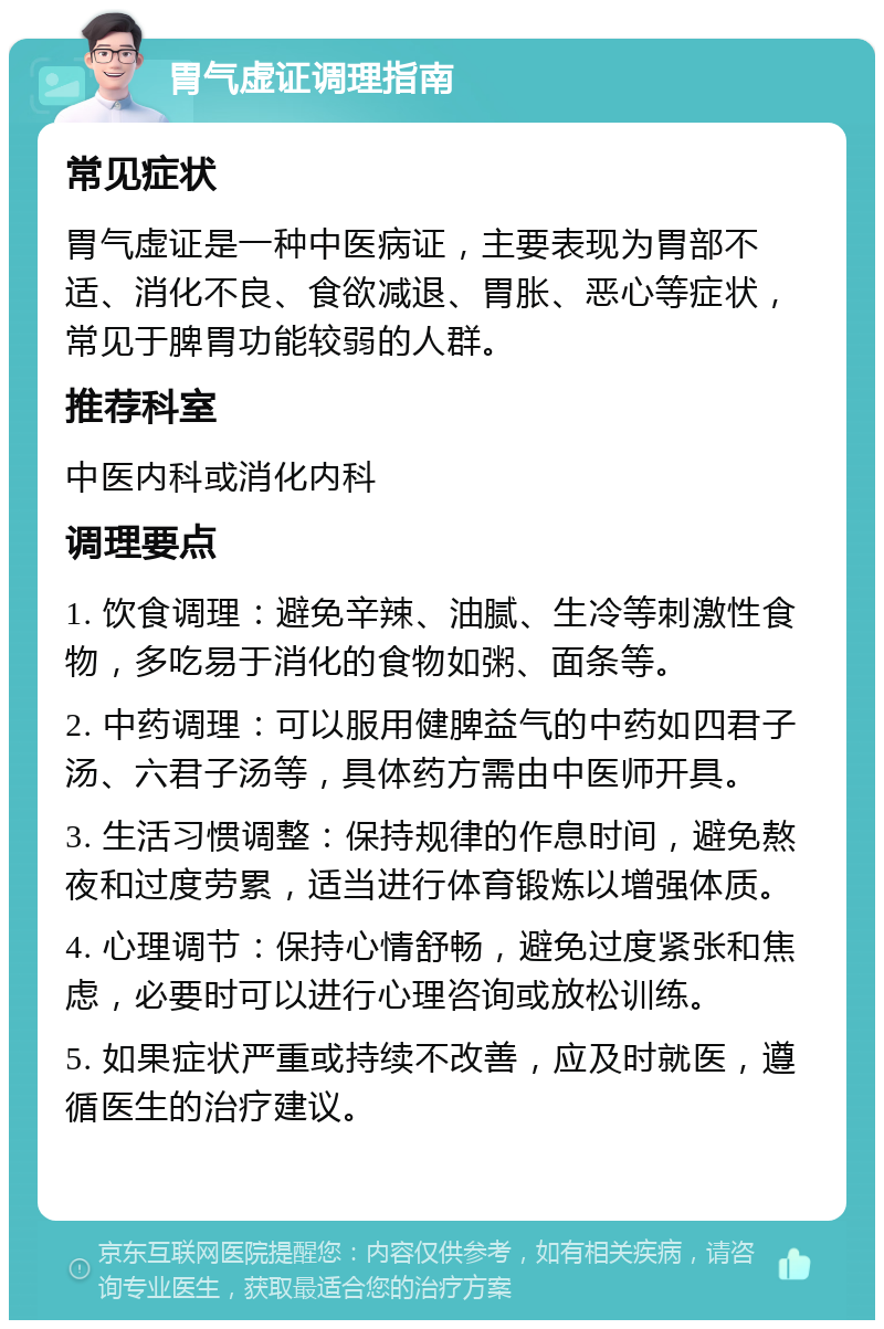 胃气虚证调理指南 常见症状 胃气虚证是一种中医病证，主要表现为胃部不适、消化不良、食欲减退、胃胀、恶心等症状，常见于脾胃功能较弱的人群。 推荐科室 中医内科或消化内科 调理要点 1. 饮食调理：避免辛辣、油腻、生冷等刺激性食物，多吃易于消化的食物如粥、面条等。 2. 中药调理：可以服用健脾益气的中药如四君子汤、六君子汤等，具体药方需由中医师开具。 3. 生活习惯调整：保持规律的作息时间，避免熬夜和过度劳累，适当进行体育锻炼以增强体质。 4. 心理调节：保持心情舒畅，避免过度紧张和焦虑，必要时可以进行心理咨询或放松训练。 5. 如果症状严重或持续不改善，应及时就医，遵循医生的治疗建议。