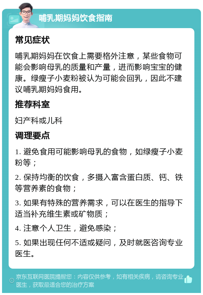 哺乳期妈妈饮食指南 常见症状 哺乳期妈妈在饮食上需要格外注意，某些食物可能会影响母乳的质量和产量，进而影响宝宝的健康。绿瘦子小麦粉被认为可能会回乳，因此不建议哺乳期妈妈食用。 推荐科室 妇产科或儿科 调理要点 1. 避免食用可能影响母乳的食物，如绿瘦子小麦粉等； 2. 保持均衡的饮食，多摄入富含蛋白质、钙、铁等营养素的食物； 3. 如果有特殊的营养需求，可以在医生的指导下适当补充维生素或矿物质； 4. 注意个人卫生，避免感染； 5. 如果出现任何不适或疑问，及时就医咨询专业医生。