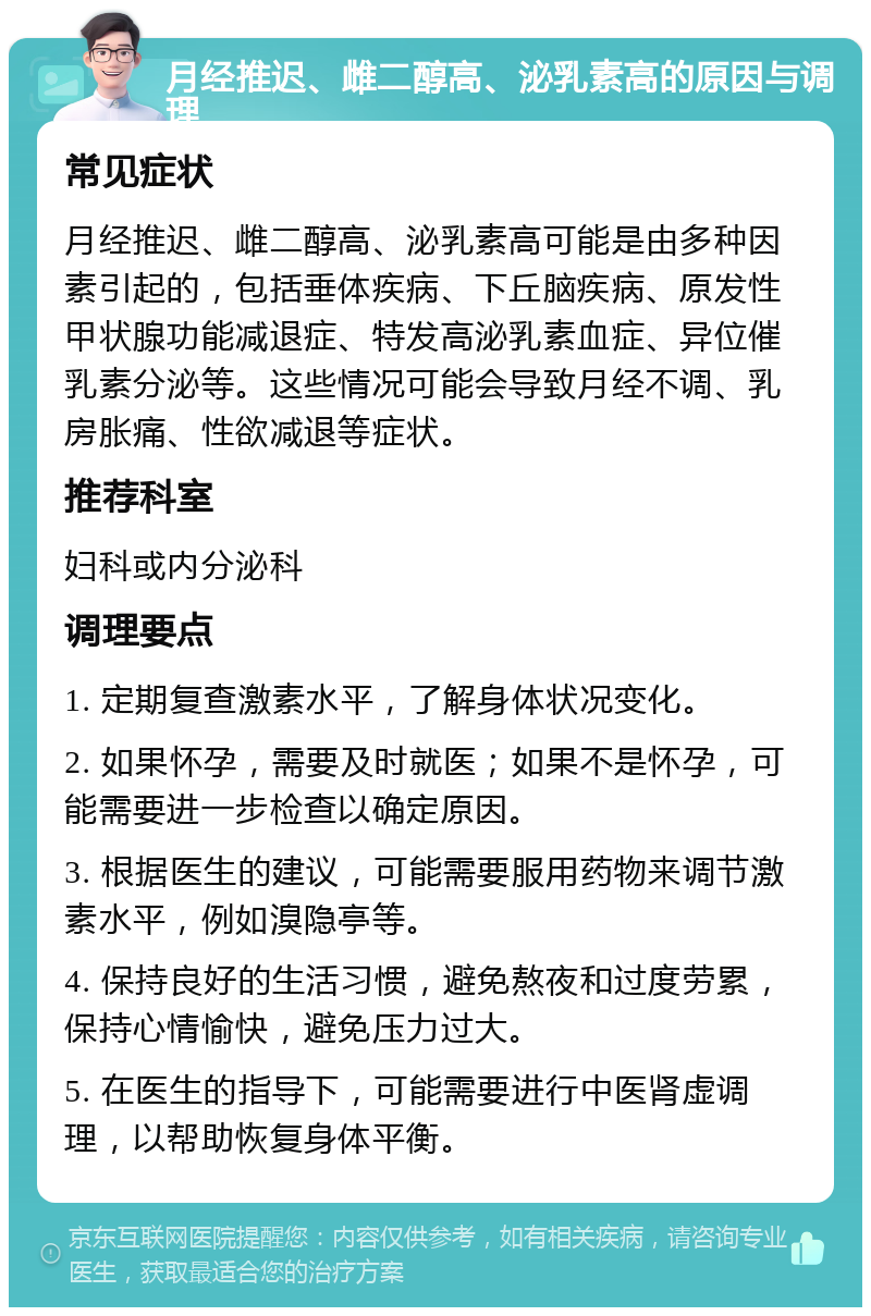 月经推迟、雌二醇高、泌乳素高的原因与调理 常见症状 月经推迟、雌二醇高、泌乳素高可能是由多种因素引起的，包括垂体疾病、下丘脑疾病、原发性甲状腺功能减退症、特发高泌乳素血症、异位催乳素分泌等。这些情况可能会导致月经不调、乳房胀痛、性欲减退等症状。 推荐科室 妇科或内分泌科 调理要点 1. 定期复查激素水平，了解身体状况变化。 2. 如果怀孕，需要及时就医；如果不是怀孕，可能需要进一步检查以确定原因。 3. 根据医生的建议，可能需要服用药物来调节激素水平，例如溴隐亭等。 4. 保持良好的生活习惯，避免熬夜和过度劳累，保持心情愉快，避免压力过大。 5. 在医生的指导下，可能需要进行中医肾虚调理，以帮助恢复身体平衡。