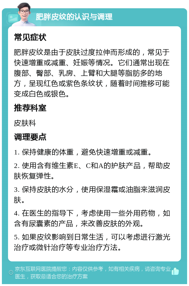 肥胖皮纹的认识与调理 常见症状 肥胖皮纹是由于皮肤过度拉伸而形成的，常见于快速增重或减重、妊娠等情况。它们通常出现在腹部、臀部、乳房、上臂和大腿等脂肪多的地方，呈现红色或紫色条纹状，随着时间推移可能变成白色或银色。 推荐科室 皮肤科 调理要点 1. 保持健康的体重，避免快速增重或减重。 2. 使用含有维生素E、C和A的护肤产品，帮助皮肤恢复弹性。 3. 保持皮肤的水分，使用保湿霜或油脂来滋润皮肤。 4. 在医生的指导下，考虑使用一些外用药物，如含有尿囊素的产品，来改善皮肤的外观。 5. 如果皮纹影响到日常生活，可以考虑进行激光治疗或微针治疗等专业治疗方法。