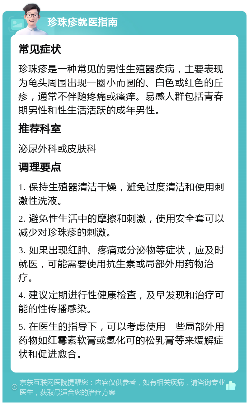 珍珠疹就医指南 常见症状 珍珠疹是一种常见的男性生殖器疾病，主要表现为龟头周围出现一圈小而圆的、白色或红色的丘疹，通常不伴随疼痛或瘙痒。易感人群包括青春期男性和性生活活跃的成年男性。 推荐科室 泌尿外科或皮肤科 调理要点 1. 保持生殖器清洁干燥，避免过度清洁和使用刺激性洗液。 2. 避免性生活中的摩擦和刺激，使用安全套可以减少对珍珠疹的刺激。 3. 如果出现红肿、疼痛或分泌物等症状，应及时就医，可能需要使用抗生素或局部外用药物治疗。 4. 建议定期进行性健康检查，及早发现和治疗可能的性传播感染。 5. 在医生的指导下，可以考虑使用一些局部外用药物如红霉素软膏或氢化可的松乳膏等来缓解症状和促进愈合。