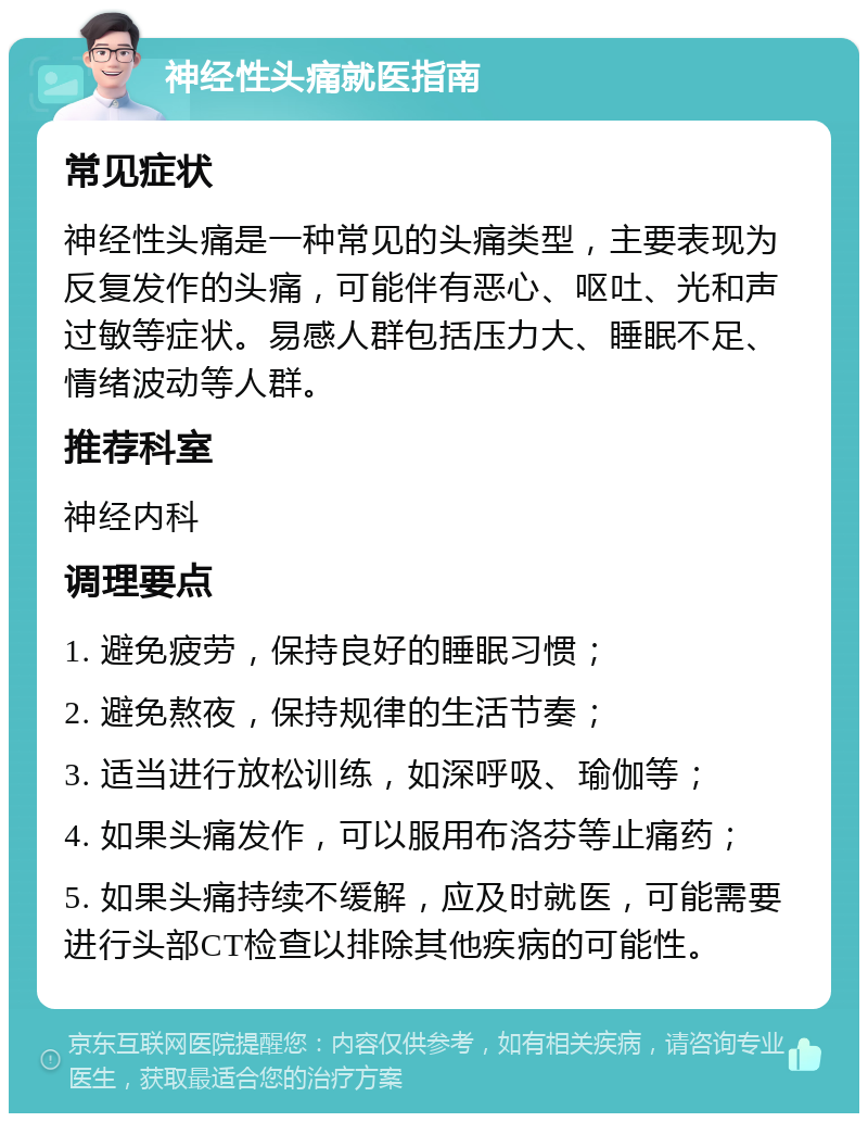 神经性头痛就医指南 常见症状 神经性头痛是一种常见的头痛类型，主要表现为反复发作的头痛，可能伴有恶心、呕吐、光和声过敏等症状。易感人群包括压力大、睡眠不足、情绪波动等人群。 推荐科室 神经内科 调理要点 1. 避免疲劳，保持良好的睡眠习惯； 2. 避免熬夜，保持规律的生活节奏； 3. 适当进行放松训练，如深呼吸、瑜伽等； 4. 如果头痛发作，可以服用布洛芬等止痛药； 5. 如果头痛持续不缓解，应及时就医，可能需要进行头部CT检查以排除其他疾病的可能性。