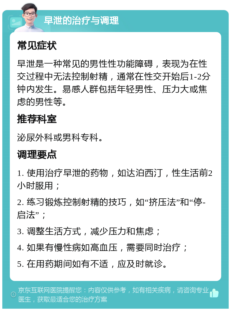 早泄的治疗与调理 常见症状 早泄是一种常见的男性性功能障碍，表现为在性交过程中无法控制射精，通常在性交开始后1-2分钟内发生。易感人群包括年轻男性、压力大或焦虑的男性等。 推荐科室 泌尿外科或男科专科。 调理要点 1. 使用治疗早泄的药物，如达泊西汀，性生活前2小时服用； 2. 练习锻炼控制射精的技巧，如“挤压法”和“停-启法”； 3. 调整生活方式，减少压力和焦虑； 4. 如果有慢性病如高血压，需要同时治疗； 5. 在用药期间如有不适，应及时就诊。