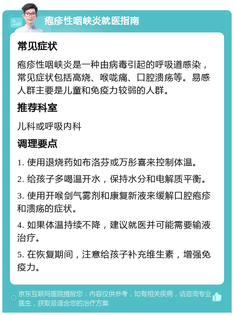 疱疹性咽峡炎就医指南 常见症状 疱疹性咽峡炎是一种由病毒引起的呼吸道感染，常见症状包括高烧、喉咙痛、口腔溃疡等。易感人群主要是儿童和免疫力较弱的人群。 推荐科室 儿科或呼吸内科 调理要点 1. 使用退烧药如布洛芬或万彤喜来控制体温。 2. 给孩子多喝温开水，保持水分和电解质平衡。 3. 使用开喉剑气雾剂和康复新液来缓解口腔疱疹和溃疡的症状。 4. 如果体温持续不降，建议就医并可能需要输液治疗。 5. 在恢复期间，注意给孩子补充维生素，增强免疫力。