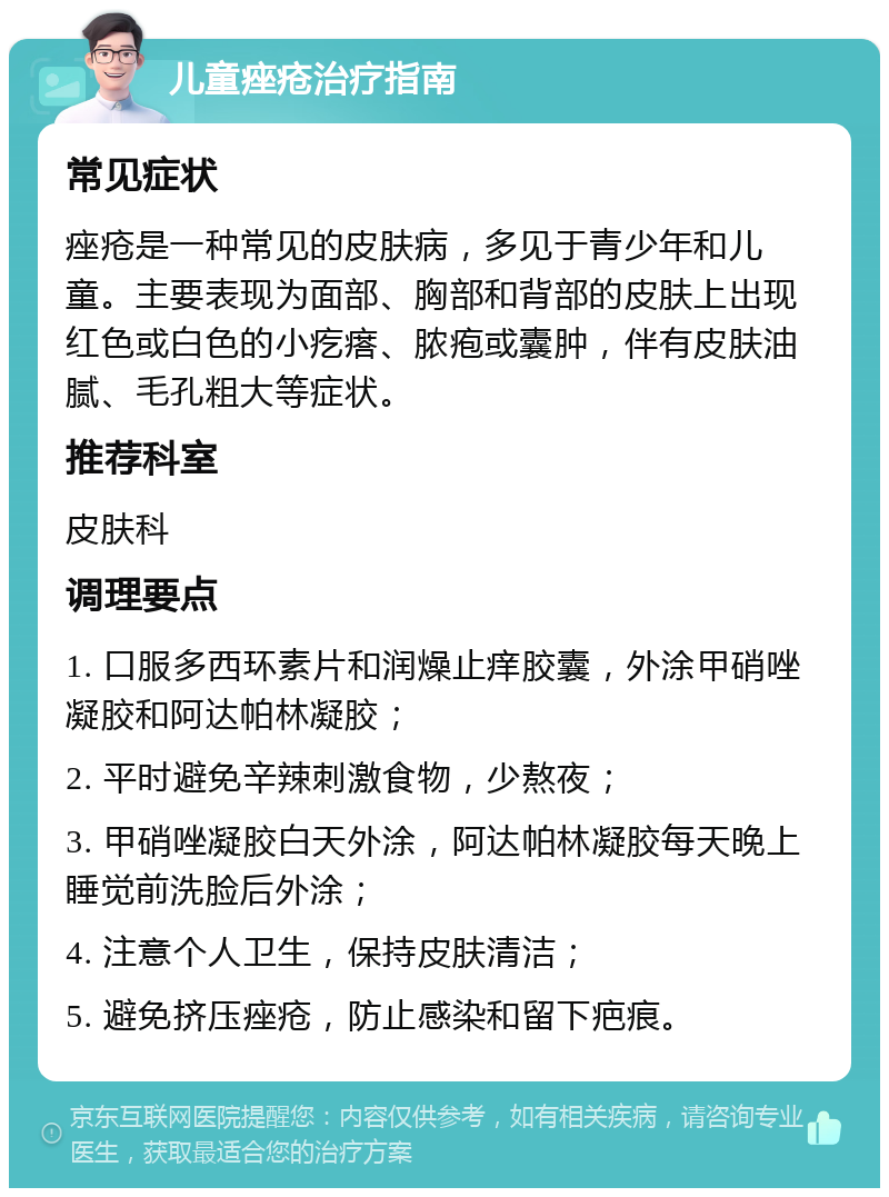 儿童痤疮治疗指南 常见症状 痤疮是一种常见的皮肤病，多见于青少年和儿童。主要表现为面部、胸部和背部的皮肤上出现红色或白色的小疙瘩、脓疱或囊肿，伴有皮肤油腻、毛孔粗大等症状。 推荐科室 皮肤科 调理要点 1. 口服多西环素片和润燥止痒胶囊，外涂甲硝唑凝胶和阿达帕林凝胶； 2. 平时避免辛辣刺激食物，少熬夜； 3. 甲硝唑凝胶白天外涂，阿达帕林凝胶每天晚上睡觉前洗脸后外涂； 4. 注意个人卫生，保持皮肤清洁； 5. 避免挤压痤疮，防止感染和留下疤痕。