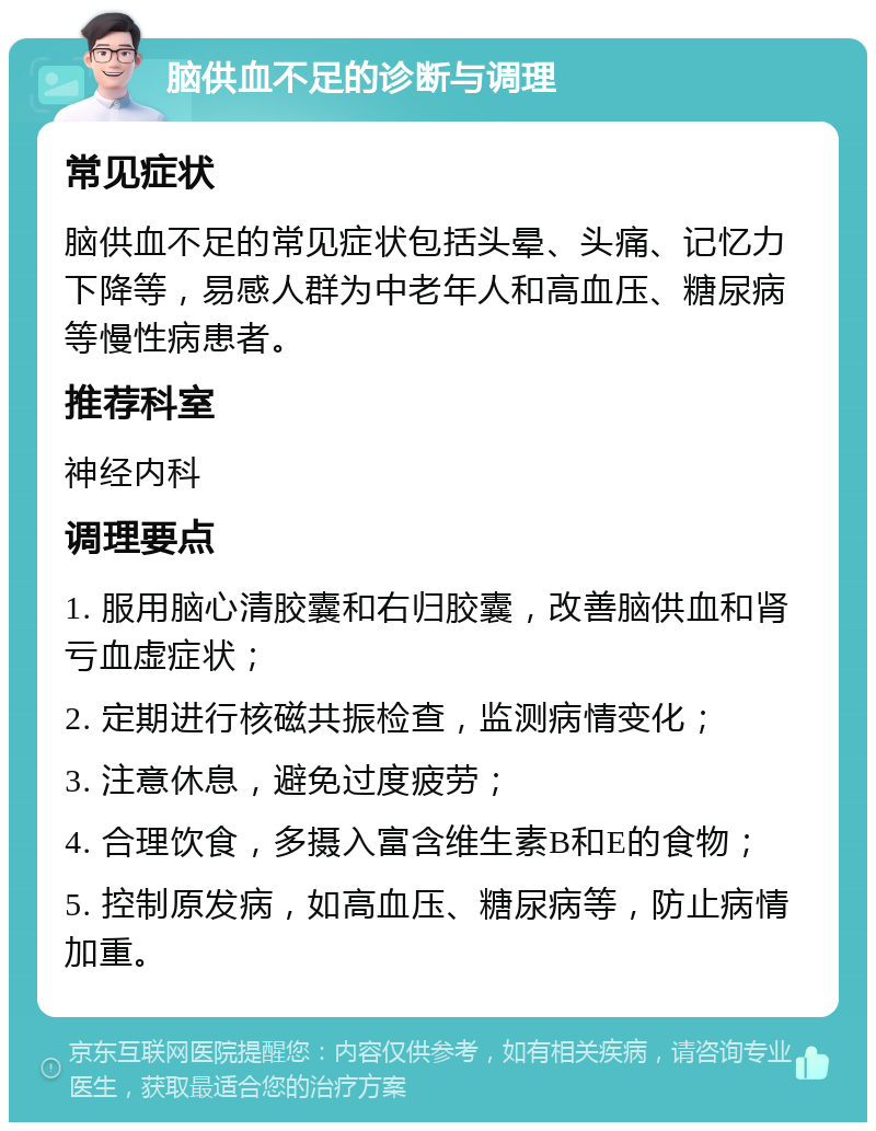 脑供血不足的诊断与调理 常见症状 脑供血不足的常见症状包括头晕、头痛、记忆力下降等，易感人群为中老年人和高血压、糖尿病等慢性病患者。 推荐科室 神经内科 调理要点 1. 服用脑心清胶囊和右归胶囊，改善脑供血和肾亏血虚症状； 2. 定期进行核磁共振检查，监测病情变化； 3. 注意休息，避免过度疲劳； 4. 合理饮食，多摄入富含维生素B和E的食物； 5. 控制原发病，如高血压、糖尿病等，防止病情加重。