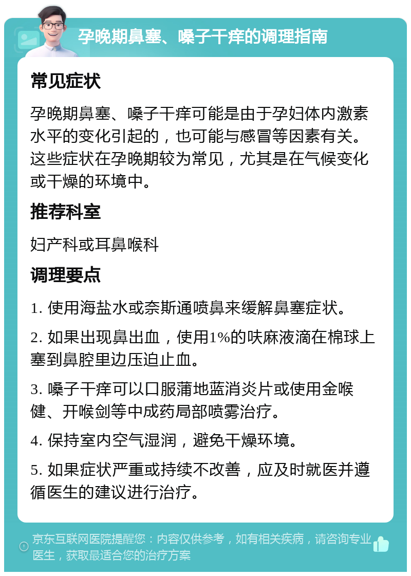 孕晚期鼻塞、嗓子干痒的调理指南 常见症状 孕晚期鼻塞、嗓子干痒可能是由于孕妇体内激素水平的变化引起的，也可能与感冒等因素有关。这些症状在孕晚期较为常见，尤其是在气候变化或干燥的环境中。 推荐科室 妇产科或耳鼻喉科 调理要点 1. 使用海盐水或奈斯通喷鼻来缓解鼻塞症状。 2. 如果出现鼻出血，使用1%的呋麻液滴在棉球上塞到鼻腔里边压迫止血。 3. 嗓子干痒可以口服蒲地蓝消炎片或使用金喉健、开喉剑等中成药局部喷雾治疗。 4. 保持室内空气湿润，避免干燥环境。 5. 如果症状严重或持续不改善，应及时就医并遵循医生的建议进行治疗。