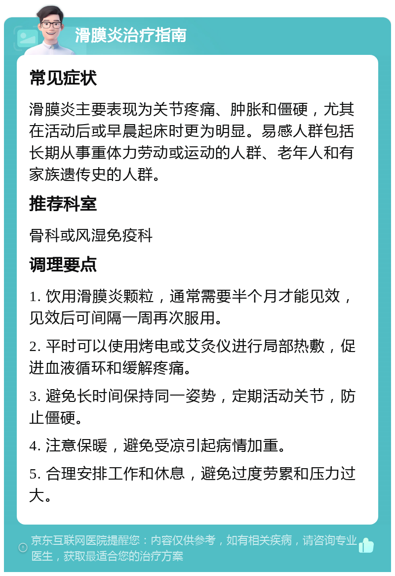 滑膜炎治疗指南 常见症状 滑膜炎主要表现为关节疼痛、肿胀和僵硬，尤其在活动后或早晨起床时更为明显。易感人群包括长期从事重体力劳动或运动的人群、老年人和有家族遗传史的人群。 推荐科室 骨科或风湿免疫科 调理要点 1. 饮用滑膜炎颗粒，通常需要半个月才能见效，见效后可间隔一周再次服用。 2. 平时可以使用烤电或艾灸仪进行局部热敷，促进血液循环和缓解疼痛。 3. 避免长时间保持同一姿势，定期活动关节，防止僵硬。 4. 注意保暖，避免受凉引起病情加重。 5. 合理安排工作和休息，避免过度劳累和压力过大。