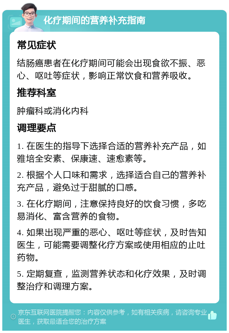 化疗期间的营养补充指南 常见症状 结肠癌患者在化疗期间可能会出现食欲不振、恶心、呕吐等症状，影响正常饮食和营养吸收。 推荐科室 肿瘤科或消化内科 调理要点 1. 在医生的指导下选择合适的营养补充产品，如雅培全安素、保康速、速愈素等。 2. 根据个人口味和需求，选择适合自己的营养补充产品，避免过于甜腻的口感。 3. 在化疗期间，注意保持良好的饮食习惯，多吃易消化、富含营养的食物。 4. 如果出现严重的恶心、呕吐等症状，及时告知医生，可能需要调整化疗方案或使用相应的止吐药物。 5. 定期复查，监测营养状态和化疗效果，及时调整治疗和调理方案。