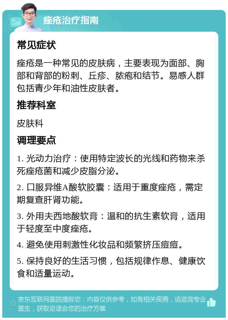 痤疮治疗指南 常见症状 痤疮是一种常见的皮肤病，主要表现为面部、胸部和背部的粉刺、丘疹、脓疱和结节。易感人群包括青少年和油性皮肤者。 推荐科室 皮肤科 调理要点 1. 光动力治疗：使用特定波长的光线和药物来杀死痤疮菌和减少皮脂分泌。 2. 口服异维A酸软胶囊：适用于重度痤疮，需定期复查肝肾功能。 3. 外用夫西地酸软膏：温和的抗生素软膏，适用于轻度至中度痤疮。 4. 避免使用刺激性化妆品和频繁挤压痘痘。 5. 保持良好的生活习惯，包括规律作息、健康饮食和适量运动。