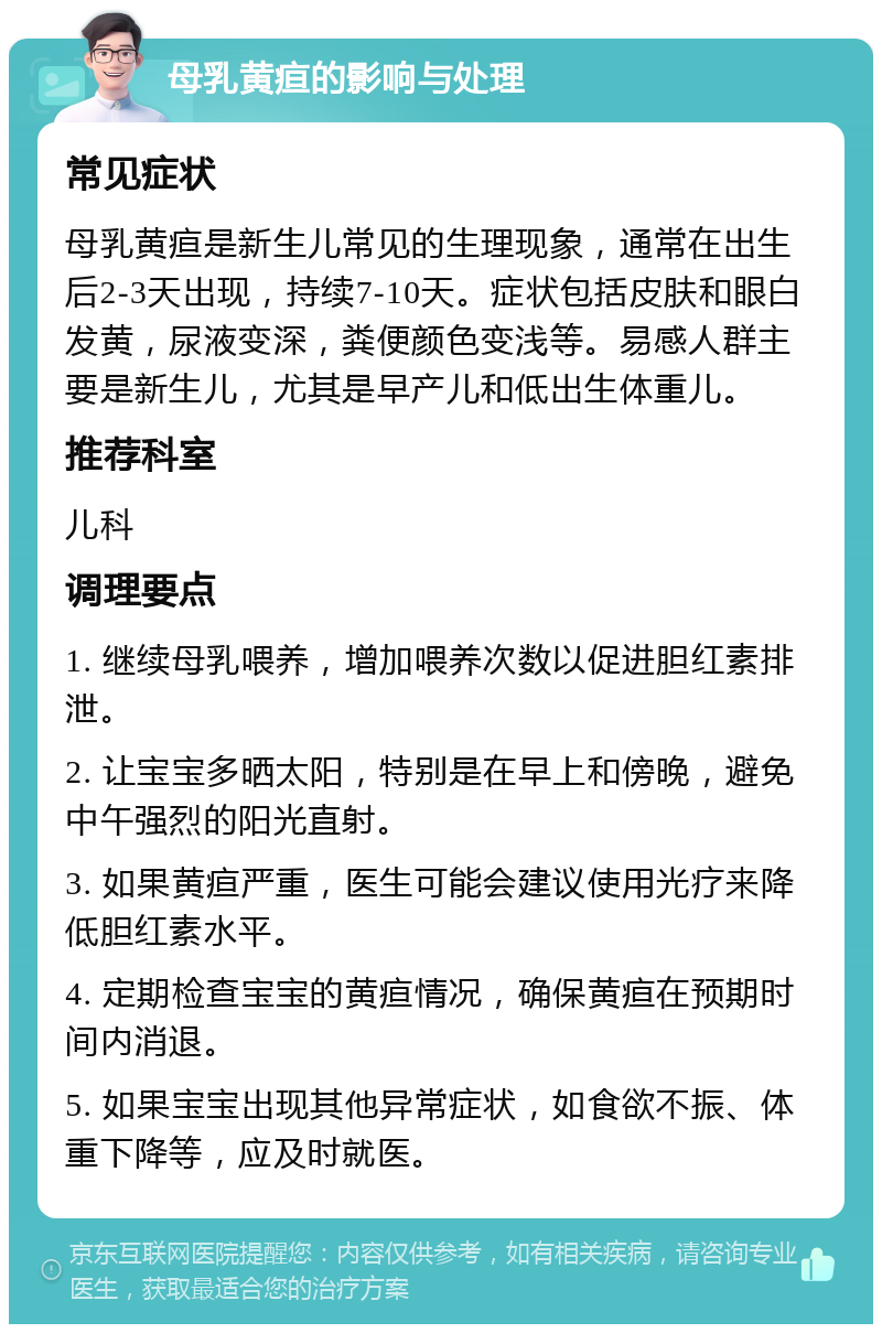 母乳黄疸的影响与处理 常见症状 母乳黄疸是新生儿常见的生理现象，通常在出生后2-3天出现，持续7-10天。症状包括皮肤和眼白发黄，尿液变深，粪便颜色变浅等。易感人群主要是新生儿，尤其是早产儿和低出生体重儿。 推荐科室 儿科 调理要点 1. 继续母乳喂养，增加喂养次数以促进胆红素排泄。 2. 让宝宝多晒太阳，特别是在早上和傍晚，避免中午强烈的阳光直射。 3. 如果黄疸严重，医生可能会建议使用光疗来降低胆红素水平。 4. 定期检查宝宝的黄疸情况，确保黄疸在预期时间内消退。 5. 如果宝宝出现其他异常症状，如食欲不振、体重下降等，应及时就医。