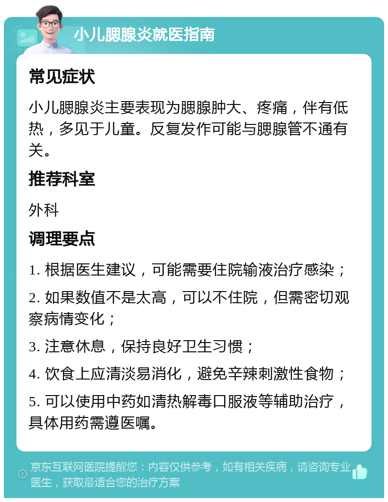 小儿腮腺炎就医指南 常见症状 小儿腮腺炎主要表现为腮腺肿大、疼痛，伴有低热，多见于儿童。反复发作可能与腮腺管不通有关。 推荐科室 外科 调理要点 1. 根据医生建议，可能需要住院输液治疗感染； 2. 如果数值不是太高，可以不住院，但需密切观察病情变化； 3. 注意休息，保持良好卫生习惯； 4. 饮食上应清淡易消化，避免辛辣刺激性食物； 5. 可以使用中药如清热解毒口服液等辅助治疗，具体用药需遵医嘱。