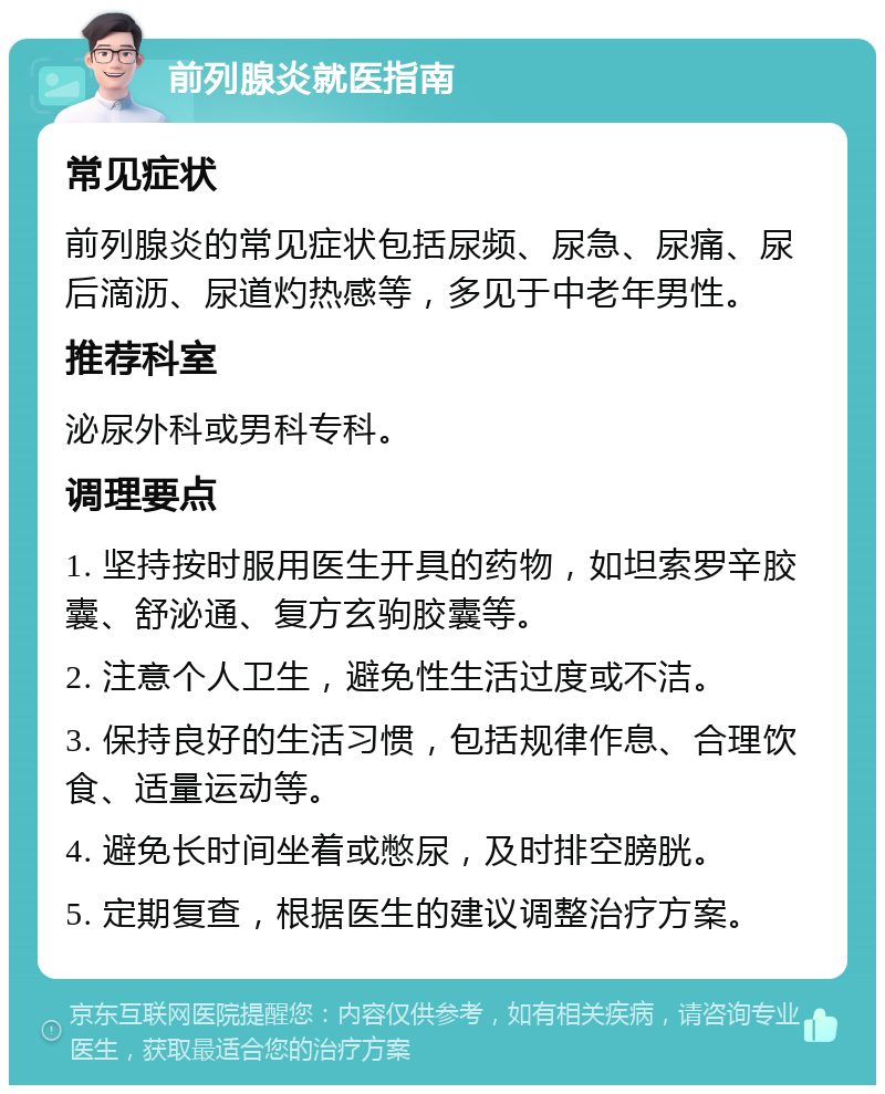 前列腺炎就医指南 常见症状 前列腺炎的常见症状包括尿频、尿急、尿痛、尿后滴沥、尿道灼热感等，多见于中老年男性。 推荐科室 泌尿外科或男科专科。 调理要点 1. 坚持按时服用医生开具的药物，如坦索罗辛胶囊、舒泌通、复方玄驹胶囊等。 2. 注意个人卫生，避免性生活过度或不洁。 3. 保持良好的生活习惯，包括规律作息、合理饮食、适量运动等。 4. 避免长时间坐着或憋尿，及时排空膀胱。 5. 定期复查，根据医生的建议调整治疗方案。