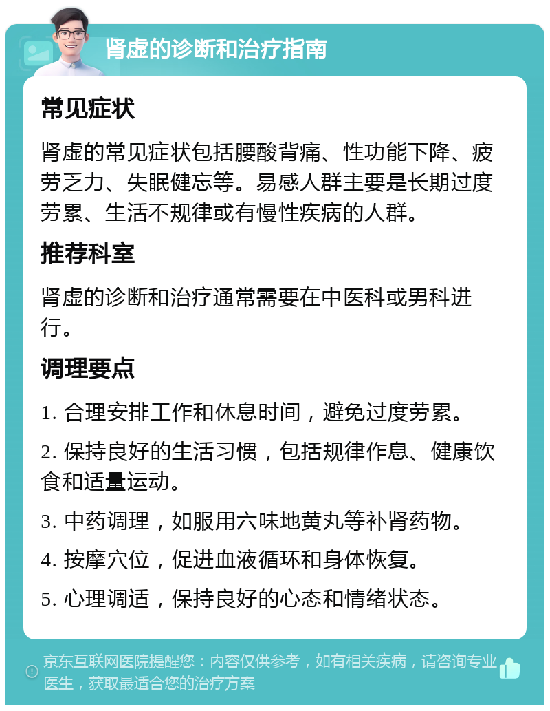 肾虚的诊断和治疗指南 常见症状 肾虚的常见症状包括腰酸背痛、性功能下降、疲劳乏力、失眠健忘等。易感人群主要是长期过度劳累、生活不规律或有慢性疾病的人群。 推荐科室 肾虚的诊断和治疗通常需要在中医科或男科进行。 调理要点 1. 合理安排工作和休息时间，避免过度劳累。 2. 保持良好的生活习惯，包括规律作息、健康饮食和适量运动。 3. 中药调理，如服用六味地黄丸等补肾药物。 4. 按摩穴位，促进血液循环和身体恢复。 5. 心理调适，保持良好的心态和情绪状态。