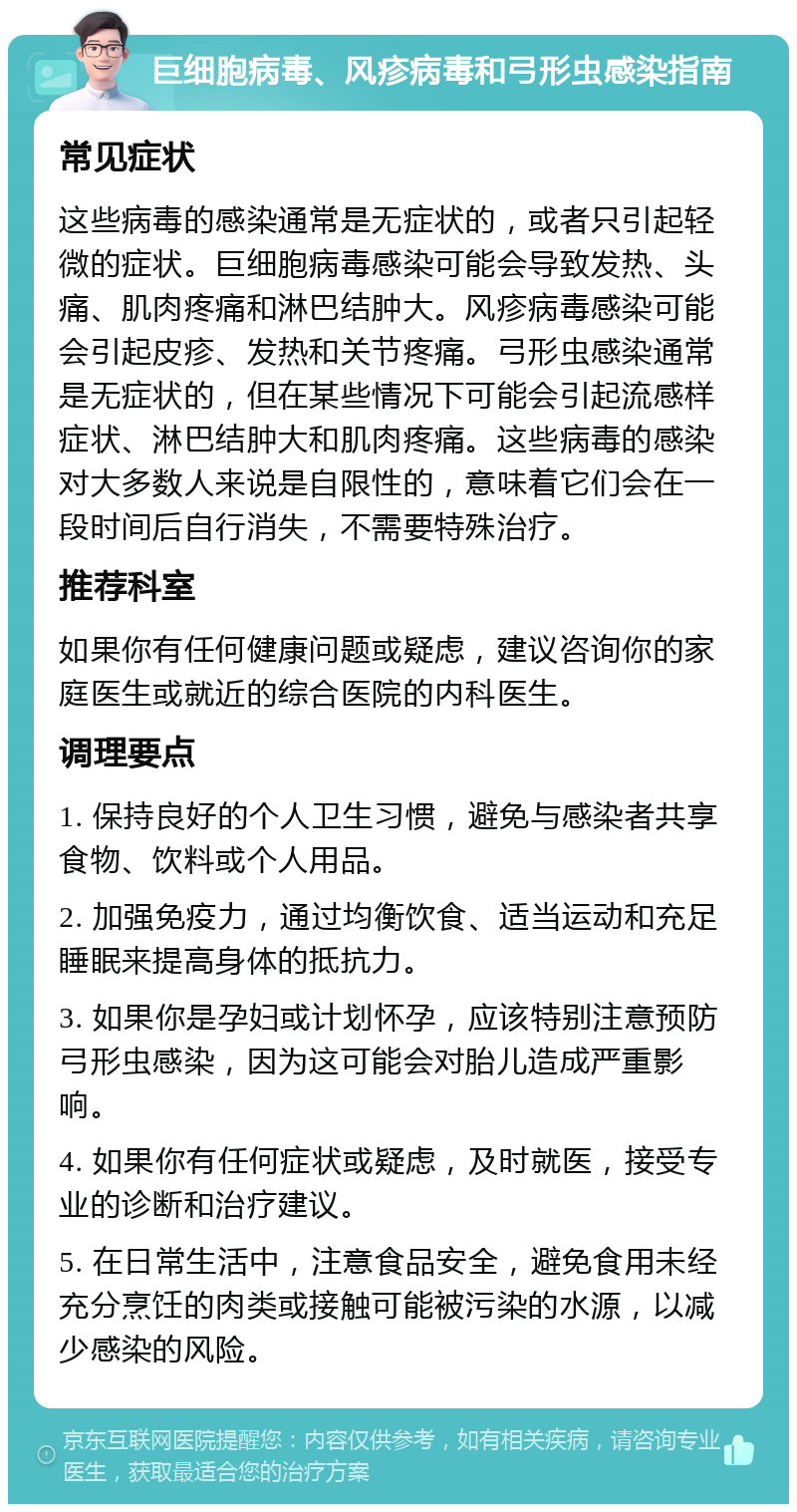 巨细胞病毒、风疹病毒和弓形虫感染指南 常见症状 这些病毒的感染通常是无症状的，或者只引起轻微的症状。巨细胞病毒感染可能会导致发热、头痛、肌肉疼痛和淋巴结肿大。风疹病毒感染可能会引起皮疹、发热和关节疼痛。弓形虫感染通常是无症状的，但在某些情况下可能会引起流感样症状、淋巴结肿大和肌肉疼痛。这些病毒的感染对大多数人来说是自限性的，意味着它们会在一段时间后自行消失，不需要特殊治疗。 推荐科室 如果你有任何健康问题或疑虑，建议咨询你的家庭医生或就近的综合医院的内科医生。 调理要点 1. 保持良好的个人卫生习惯，避免与感染者共享食物、饮料或个人用品。 2. 加强免疫力，通过均衡饮食、适当运动和充足睡眠来提高身体的抵抗力。 3. 如果你是孕妇或计划怀孕，应该特别注意预防弓形虫感染，因为这可能会对胎儿造成严重影响。 4. 如果你有任何症状或疑虑，及时就医，接受专业的诊断和治疗建议。 5. 在日常生活中，注意食品安全，避免食用未经充分烹饪的肉类或接触可能被污染的水源，以减少感染的风险。