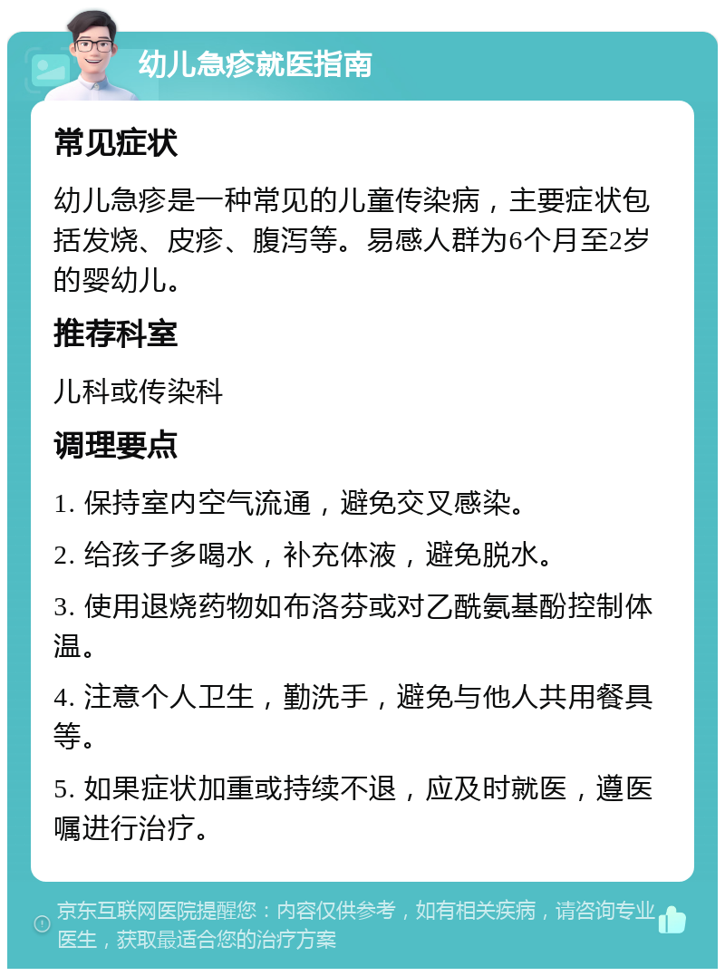 幼儿急疹就医指南 常见症状 幼儿急疹是一种常见的儿童传染病，主要症状包括发烧、皮疹、腹泻等。易感人群为6个月至2岁的婴幼儿。 推荐科室 儿科或传染科 调理要点 1. 保持室内空气流通，避免交叉感染。 2. 给孩子多喝水，补充体液，避免脱水。 3. 使用退烧药物如布洛芬或对乙酰氨基酚控制体温。 4. 注意个人卫生，勤洗手，避免与他人共用餐具等。 5. 如果症状加重或持续不退，应及时就医，遵医嘱进行治疗。