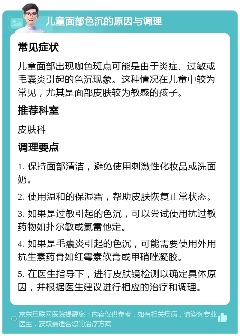 儿童面部色沉的原因与调理 常见症状 儿童面部出现咖色斑点可能是由于炎症、过敏或毛囊炎引起的色沉现象。这种情况在儿童中较为常见，尤其是面部皮肤较为敏感的孩子。 推荐科室 皮肤科 调理要点 1. 保持面部清洁，避免使用刺激性化妆品或洗面奶。 2. 使用温和的保湿霜，帮助皮肤恢复正常状态。 3. 如果是过敏引起的色沉，可以尝试使用抗过敏药物如扑尔敏或氯雷他定。 4. 如果是毛囊炎引起的色沉，可能需要使用外用抗生素药膏如红霉素软膏或甲硝唑凝胶。 5. 在医生指导下，进行皮肤镜检测以确定具体原因，并根据医生建议进行相应的治疗和调理。