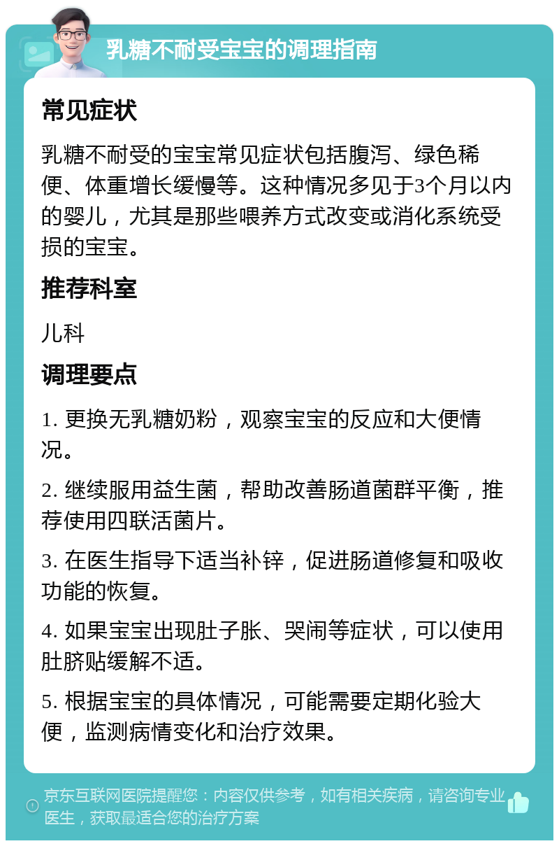 乳糖不耐受宝宝的调理指南 常见症状 乳糖不耐受的宝宝常见症状包括腹泻、绿色稀便、体重增长缓慢等。这种情况多见于3个月以内的婴儿，尤其是那些喂养方式改变或消化系统受损的宝宝。 推荐科室 儿科 调理要点 1. 更换无乳糖奶粉，观察宝宝的反应和大便情况。 2. 继续服用益生菌，帮助改善肠道菌群平衡，推荐使用四联活菌片。 3. 在医生指导下适当补锌，促进肠道修复和吸收功能的恢复。 4. 如果宝宝出现肚子胀、哭闹等症状，可以使用肚脐贴缓解不适。 5. 根据宝宝的具体情况，可能需要定期化验大便，监测病情变化和治疗效果。