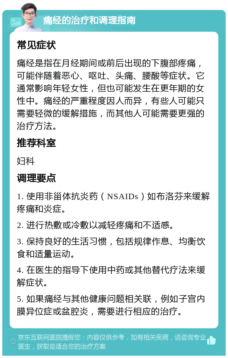 痛经的治疗和调理指南 常见症状 痛经是指在月经期间或前后出现的下腹部疼痛，可能伴随着恶心、呕吐、头痛、腰酸等症状。它通常影响年轻女性，但也可能发生在更年期的女性中。痛经的严重程度因人而异，有些人可能只需要轻微的缓解措施，而其他人可能需要更强的治疗方法。 推荐科室 妇科 调理要点 1. 使用非甾体抗炎药（NSAIDs）如布洛芬来缓解疼痛和炎症。 2. 进行热敷或冷敷以减轻疼痛和不适感。 3. 保持良好的生活习惯，包括规律作息、均衡饮食和适量运动。 4. 在医生的指导下使用中药或其他替代疗法来缓解症状。 5. 如果痛经与其他健康问题相关联，例如子宫内膜异位症或盆腔炎，需要进行相应的治疗。